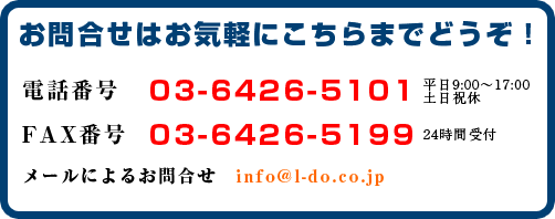 お問合せはお気軽にこちらまでどうぞ！電話番号 03-6426-5101 FAX番号 03-6426-5199 メールによるお問合せ　info@l-do.co.jp